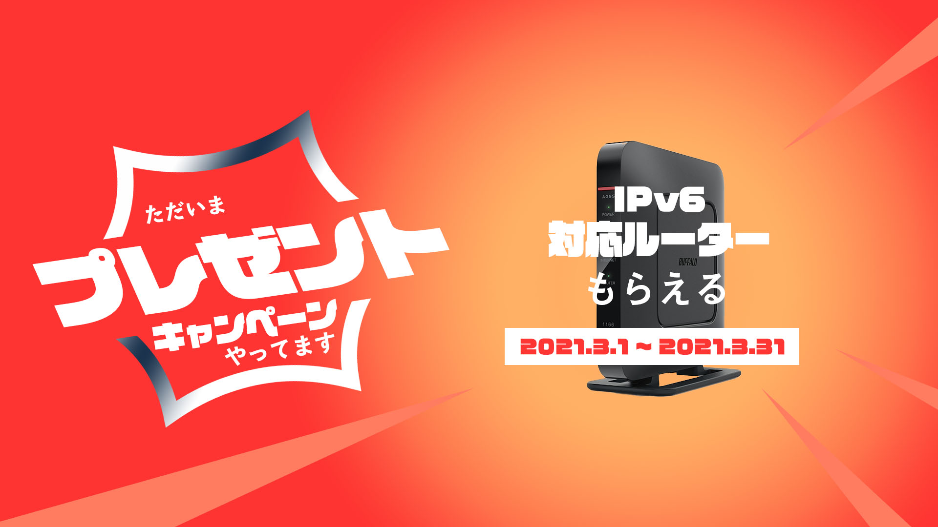 ただいまプレゼントキャンペーンやってます
IPv6対応ルータもらえる 2021.3.1~2021.3.31