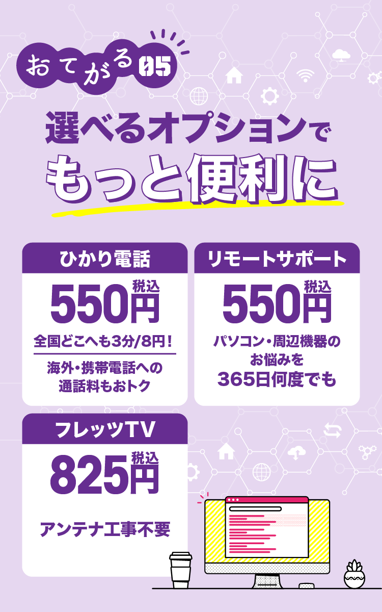 おてがる05 選べるオプションでもっと便利に ひかり電話500円全国どこへも3分/8円！海外・携帯電話への通話料もおトク リモートサポート 500円 パソコン・周辺機器のお悩みを365日何度でも フレッツTV750円 アンテナ工事不要