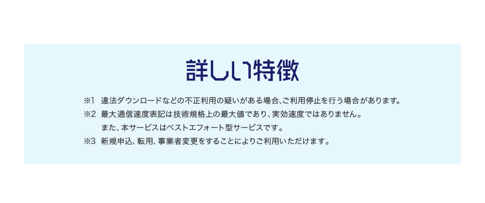 詳しい特徴 ※1 違法ダウンロードなどの不正利用の疑いがある場合、ご利用停止を行う場合があります。※2 最大通信速度表記は技術規格上の最大値であり、実効速度ではありません。また、本サービスはベストエフォート型サービスです。※3 新規申込、転用、事業者変更をすることによりご利用いただけます。