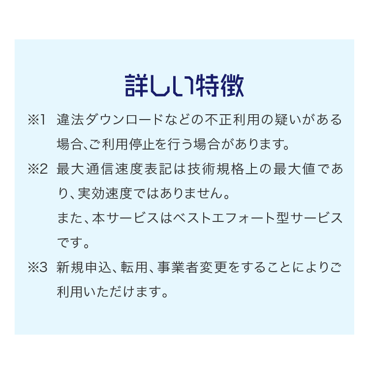詳しい特徴 ※1 違法ダウンロードなどの不正利用の疑いがある場合、ご利用停止を行う場合があります。※2 最大通信速度表記は技術規格上の最大値であり、実効速度ではありません。また、本サービスはベストエフォート型サービスです。※3 新規申込、転用、事業者変更をすることによりご利用いただけます。